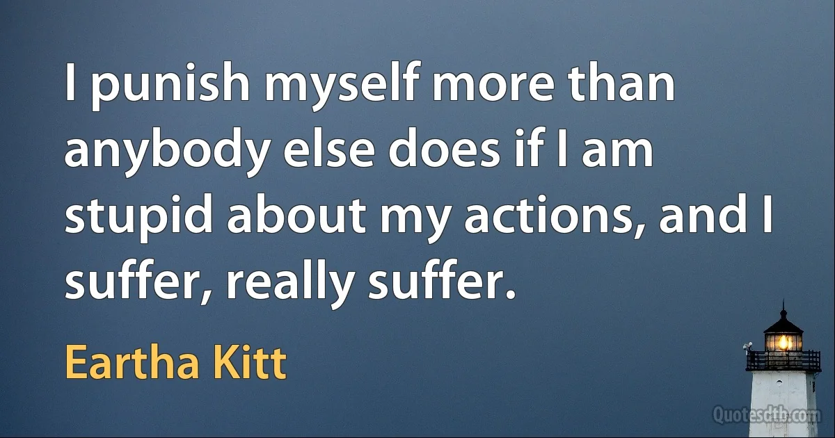 I punish myself more than anybody else does if I am stupid about my actions, and I suffer, really suffer. (Eartha Kitt)