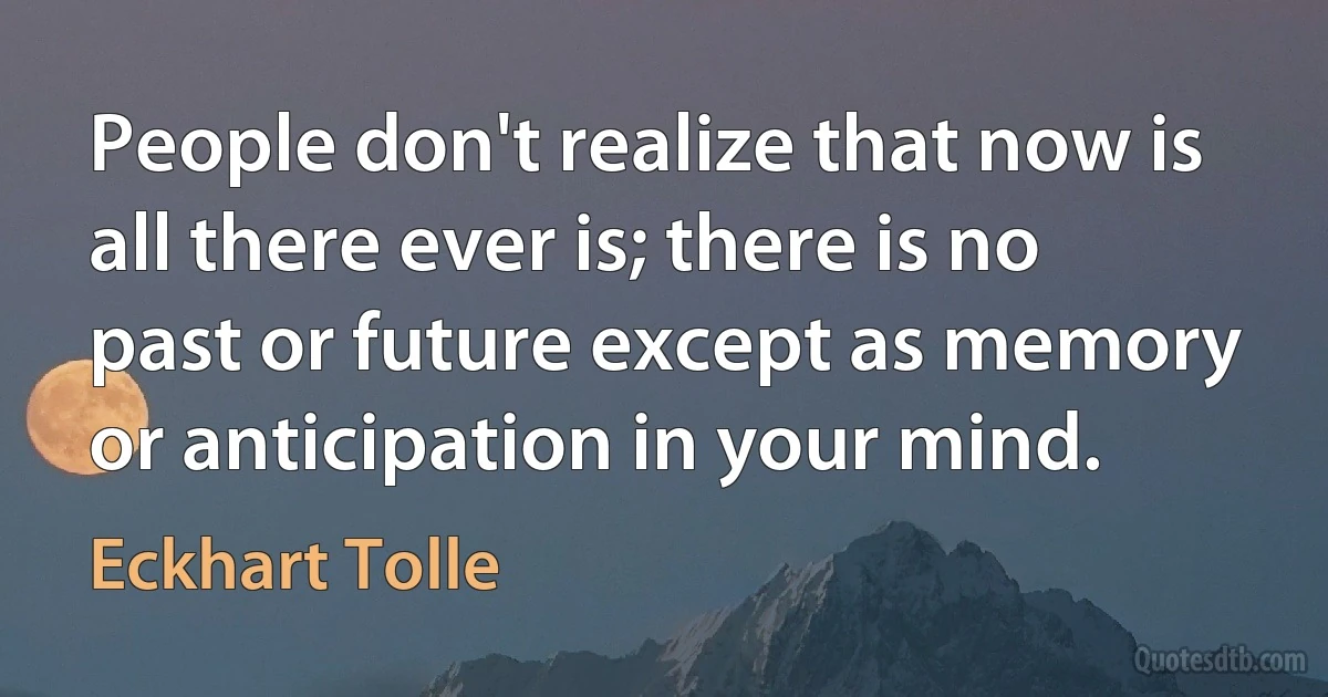 People don't realize that now is all there ever is; there is no past or future except as memory or anticipation in your mind. (Eckhart Tolle)