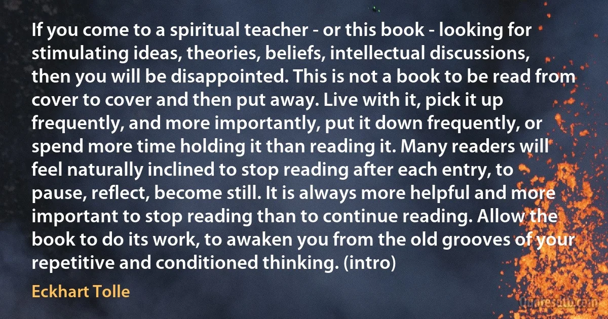 If you come to a spiritual teacher - or this book - looking for stimulating ideas, theories, beliefs, intellectual discussions, then you will be disappointed. This is not a book to be read from cover to cover and then put away. Live with it, pick it up frequently, and more importantly, put it down frequently, or spend more time holding it than reading it. Many readers will feel naturally inclined to stop reading after each entry, to pause, reflect, become still. It is always more helpful and more important to stop reading than to continue reading. Allow the book to do its work, to awaken you from the old grooves of your repetitive and conditioned thinking. (intro) (Eckhart Tolle)