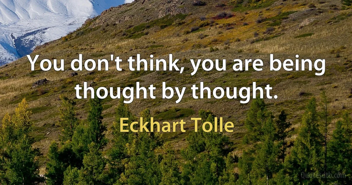 You don't think, you are being thought by thought. (Eckhart Tolle)