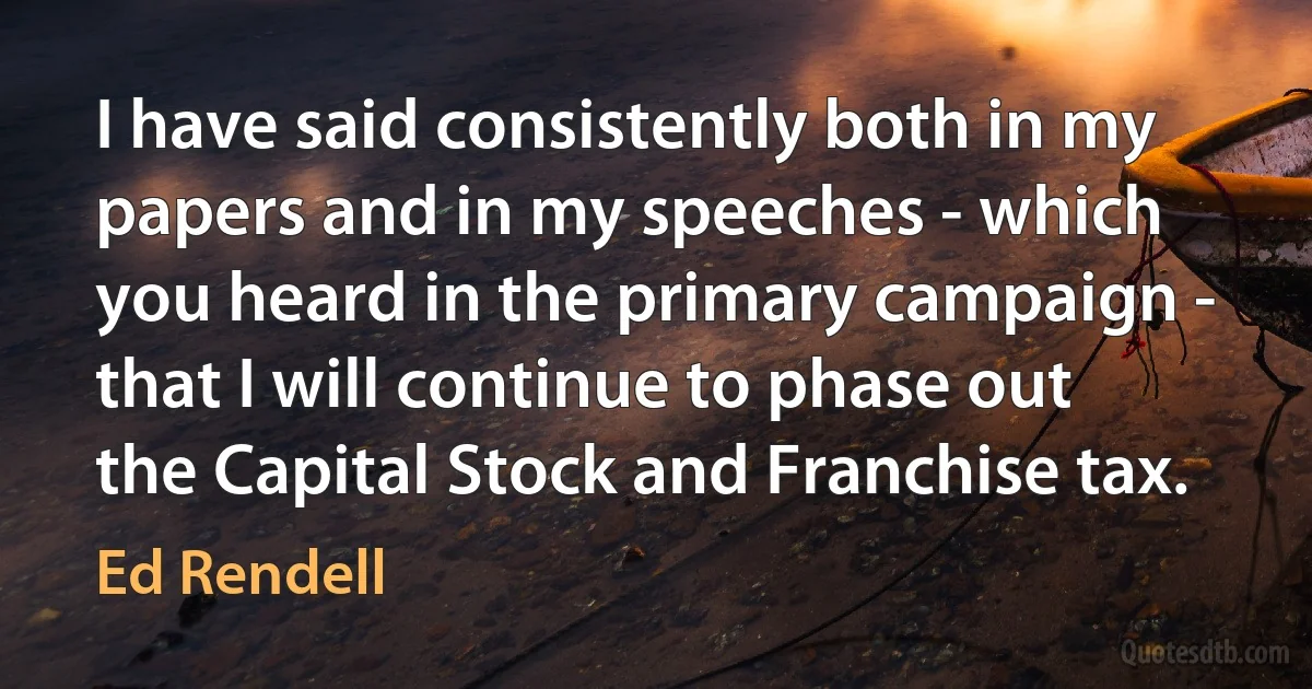 I have said consistently both in my papers and in my speeches - which you heard in the primary campaign - that I will continue to phase out the Capital Stock and Franchise tax. (Ed Rendell)