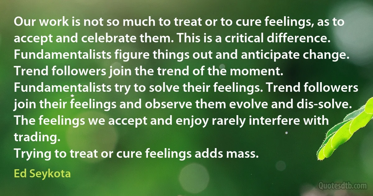 Our work is not so much to treat or to cure feelings, as to accept and celebrate them. This is a critical difference.
Fundamentalists figure things out and anticipate change. Trend followers join the trend of the moment. Fundamentalists try to solve their feelings. Trend followers join their feelings and observe them evolve and dis-solve.
The feelings we accept and enjoy rarely interfere with trading.
Trying to treat or cure feelings adds mass. (Ed Seykota)