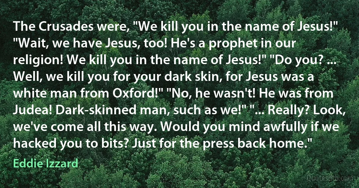 The Crusades were, "We kill you in the name of Jesus!" "Wait, we have Jesus, too! He's a prophet in our religion! We kill you in the name of Jesus!" "Do you? ... Well, we kill you for your dark skin, for Jesus was a white man from Oxford!" "No, he wasn't! He was from Judea! Dark-skinned man, such as we!" "... Really? Look, we've come all this way. Would you mind awfully if we hacked you to bits? Just for the press back home." (Eddie Izzard)