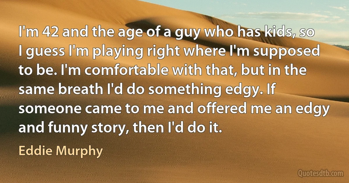 I'm 42 and the age of a guy who has kids, so I guess I'm playing right where I'm supposed to be. I'm comfortable with that, but in the same breath I'd do something edgy. If someone came to me and offered me an edgy and funny story, then I'd do it. (Eddie Murphy)