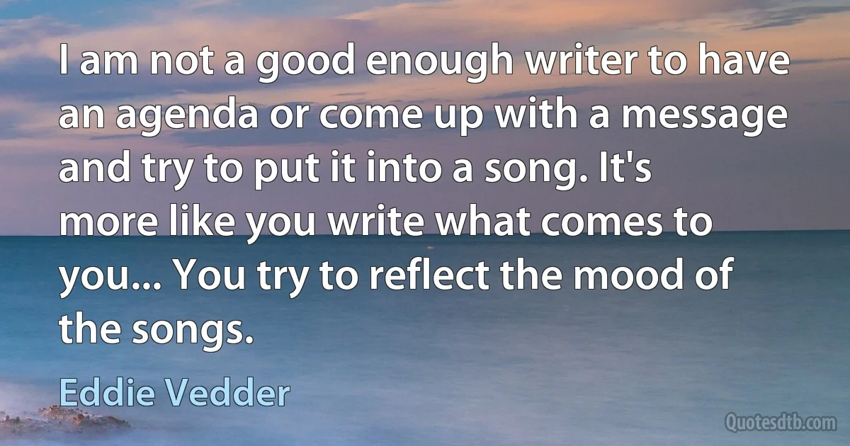 I am not a good enough writer to have an agenda or come up with a message and try to put it into a song. It's more like you write what comes to you... You try to reflect the mood of the songs. (Eddie Vedder)