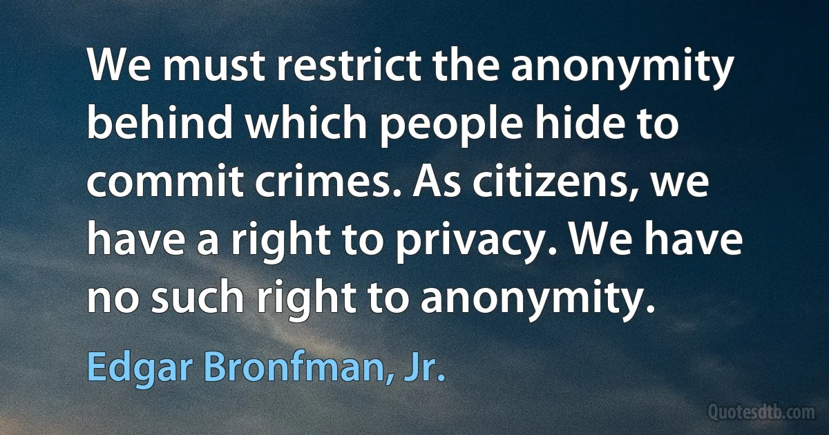 We must restrict the anonymity behind which people hide to commit crimes. As citizens, we have a right to privacy. We have no such right to anonymity. (Edgar Bronfman, Jr.)