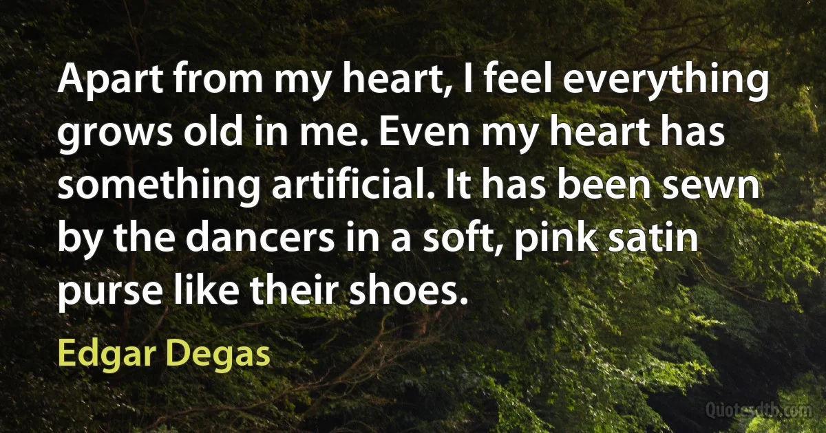 Apart from my heart, I feel everything grows old in me. Even my heart has something artificial. It has been sewn by the dancers in a soft, pink satin purse like their shoes. (Edgar Degas)