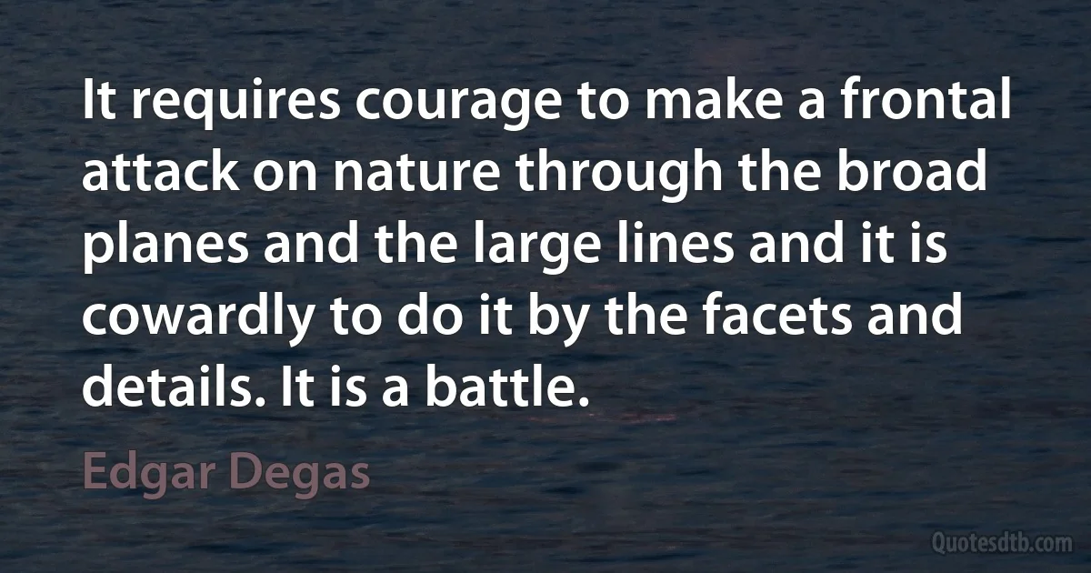 It requires courage to make a frontal attack on nature through the broad planes and the large lines and it is cowardly to do it by the facets and details. It is a battle. (Edgar Degas)