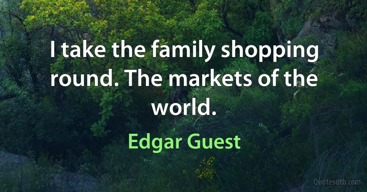 I take the family shopping round. The markets of the world. (Edgar Guest)