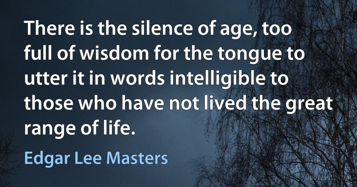 There is the silence of age, too full of wisdom for the tongue to utter it in words intelligible to those who have not lived the great range of life. (Edgar Lee Masters)