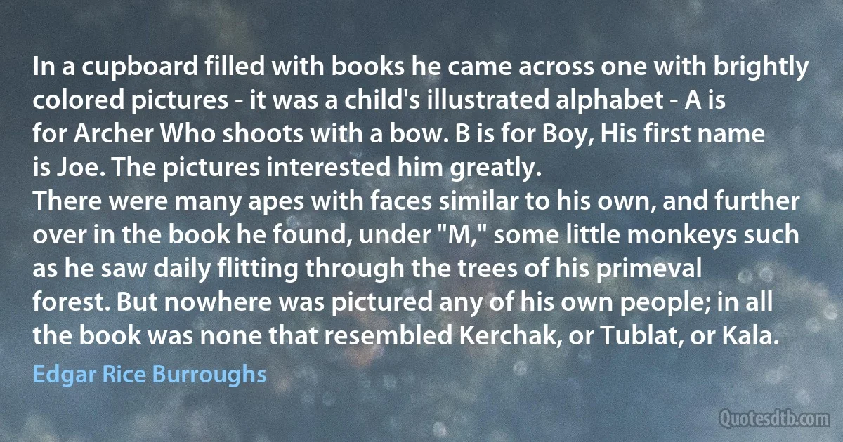 In a cupboard filled with books he came across one with brightly colored pictures - it was a child's illustrated alphabet - A is for Archer Who shoots with a bow. B is for Boy, His first name is Joe. The pictures interested him greatly.
There were many apes with faces similar to his own, and further over in the book he found, under "M," some little monkeys such as he saw daily flitting through the trees of his primeval forest. But nowhere was pictured any of his own people; in all the book was none that resembled Kerchak, or Tublat, or Kala. (Edgar Rice Burroughs)