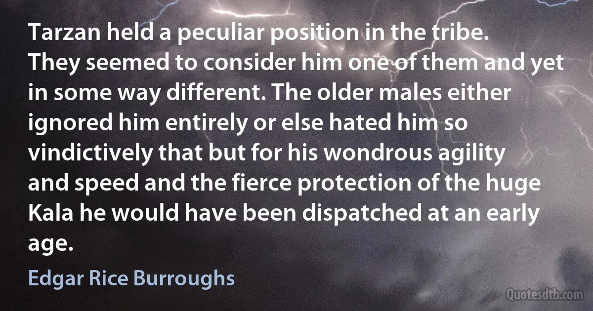 Tarzan held a peculiar position in the tribe. They seemed to consider him one of them and yet in some way different. The older males either ignored him entirely or else hated him so vindictively that but for his wondrous agility and speed and the fierce protection of the huge Kala he would have been dispatched at an early age. (Edgar Rice Burroughs)