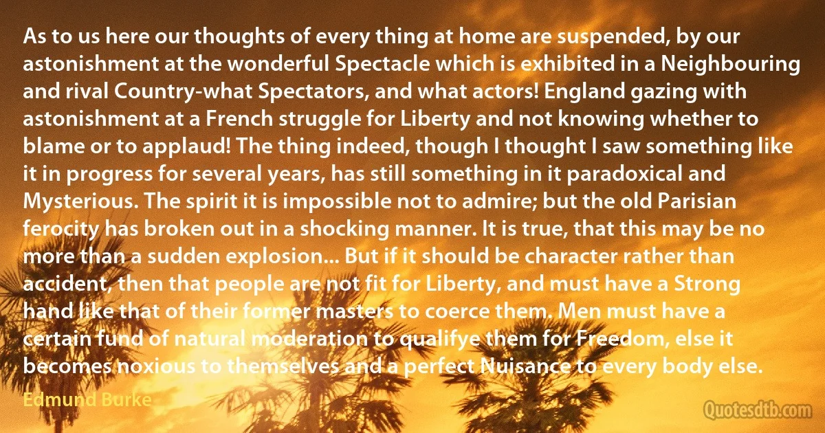 As to us here our thoughts of every thing at home are suspended, by our astonishment at the wonderful Spectacle which is exhibited in a Neighbouring and rival Country-what Spectators, and what actors! England gazing with astonishment at a French struggle for Liberty and not knowing whether to blame or to applaud! The thing indeed, though I thought I saw something like it in progress for several years, has still something in it paradoxical and Mysterious. The spirit it is impossible not to admire; but the old Parisian ferocity has broken out in a shocking manner. It is true, that this may be no more than a sudden explosion... But if it should be character rather than accident, then that people are not fit for Liberty, and must have a Strong hand like that of their former masters to coerce them. Men must have a certain fund of natural moderation to qualifye them for Freedom, else it becomes noxious to themselves and a perfect Nuisance to every body else. (Edmund Burke)