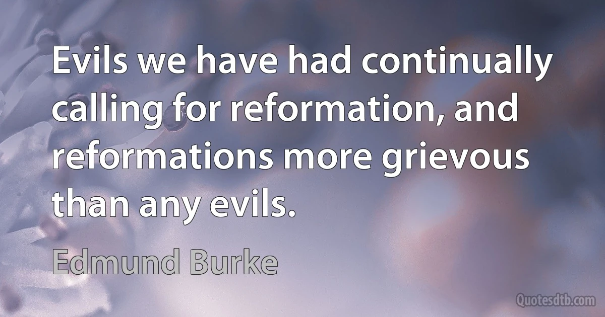 Evils we have had continually calling for reformation, and reformations more grievous than any evils. (Edmund Burke)