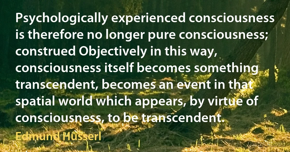 Psychologically experienced consciousness is therefore no longer pure consciousness; construed Objectively in this way, consciousness itself becomes something transcendent, becomes an event in that spatial world which appears, by virtue of consciousness, to be transcendent. (Edmund Husserl)