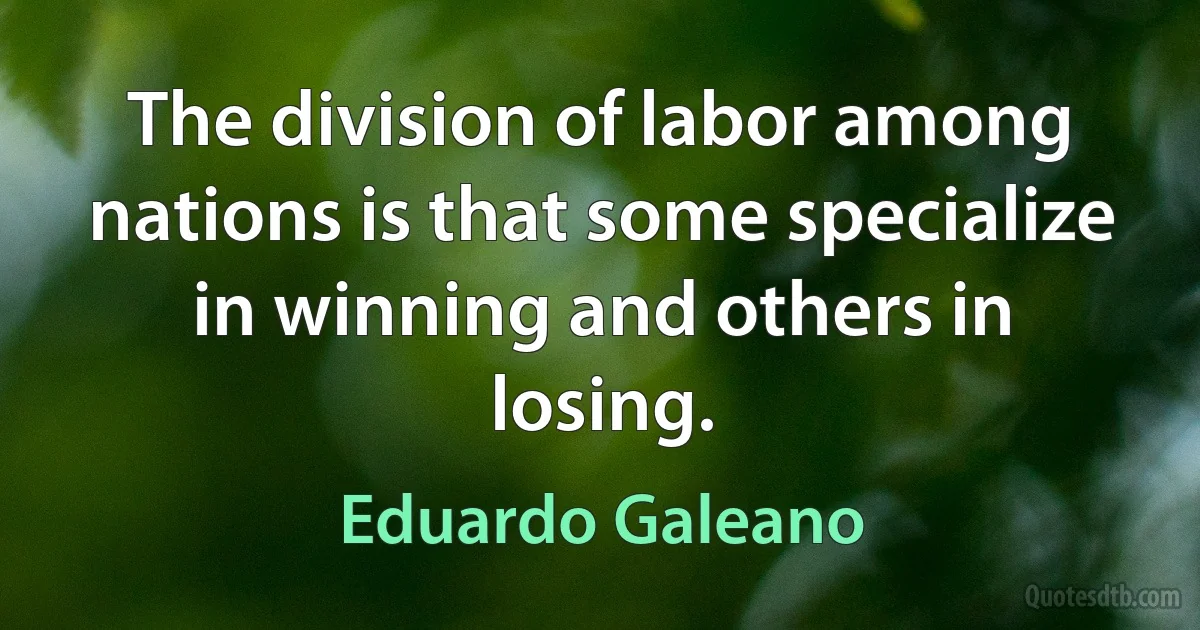 The division of labor among nations is that some specialize in winning and others in losing. (Eduardo Galeano)