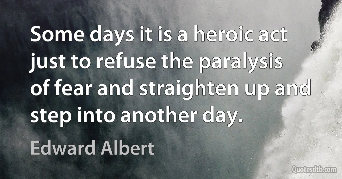 Some days it is a heroic act just to refuse the paralysis of fear and straighten up and step into another day. (Edward Albert)