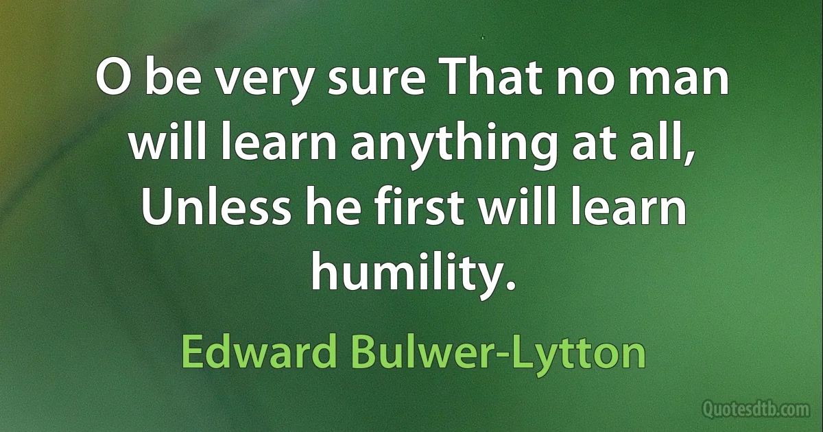 O be very sure That no man will learn anything at all, Unless he first will learn humility. (Edward Bulwer-Lytton)