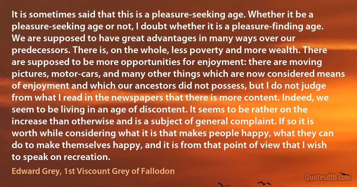 It is sometimes said that this is a pleasure-seeking age. Whether it be a pleasure-seeking age or not, I doubt whether it is a pleasure-finding age. We are supposed to have great advantages in many ways over our predecessors. There is, on the whole, less poverty and more wealth. There are supposed to be more opportunities for enjoyment: there are moving pictures, motor-cars, and many other things which are now considered means of enjoyment and which our ancestors did not possess, but I do not judge from what I read in the newspapers that there is more content. Indeed, we seem to be living in an age of discontent. It seems to be rather on the increase than otherwise and is a subject of general complaint. If so it is worth while considering what it is that makes people happy, what they can do to make themselves happy, and it is from that point of view that I wish to speak on recreation. (Edward Grey, 1st Viscount Grey of Fallodon)