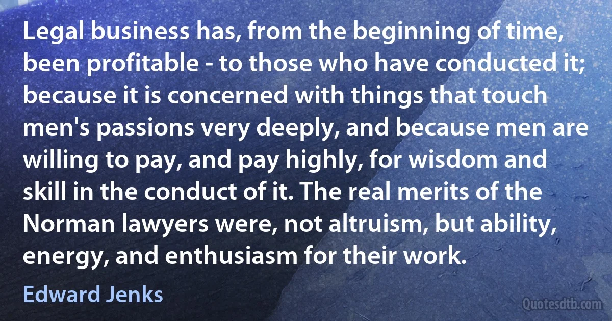 Legal business has, from the beginning of time, been profitable - to those who have conducted it; because it is concerned with things that touch men's passions very deeply, and because men are willing to pay, and pay highly, for wisdom and skill in the conduct of it. The real merits of the Norman lawyers were, not altruism, but ability, energy, and enthusiasm for their work. (Edward Jenks)