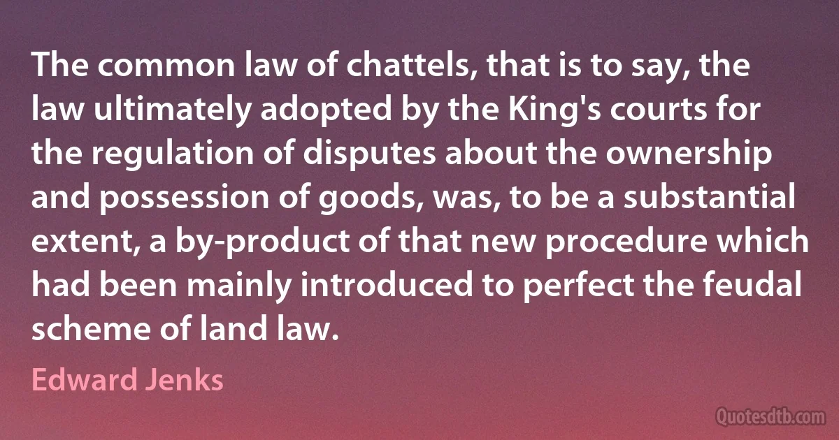 The common law of chattels, that is to say, the law ultimately adopted by the King's courts for the regulation of disputes about the ownership and possession of goods, was, to be a substantial extent, a by-product of that new procedure which had been mainly introduced to perfect the feudal scheme of land law. (Edward Jenks)