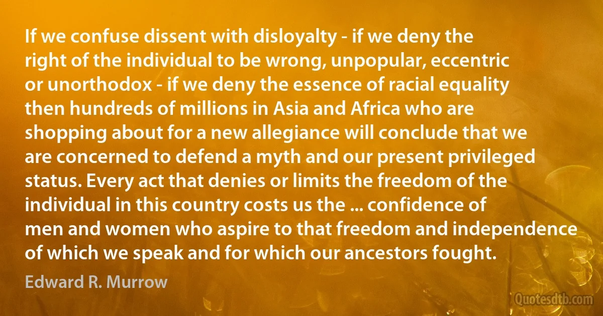 If we confuse dissent with disloyalty - if we deny the right of the individual to be wrong, unpopular, eccentric or unorthodox - if we deny the essence of racial equality then hundreds of millions in Asia and Africa who are shopping about for a new allegiance will conclude that we are concerned to defend a myth and our present privileged status. Every act that denies or limits the freedom of the individual in this country costs us the ... confidence of men and women who aspire to that freedom and independence of which we speak and for which our ancestors fought. (Edward R. Murrow)