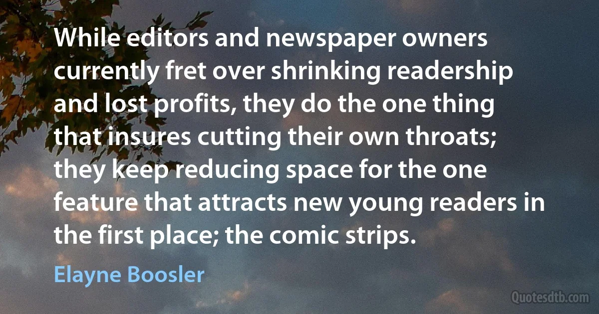 While editors and newspaper owners currently fret over shrinking readership and lost profits, they do the one thing that insures cutting their own throats; they keep reducing space for the one feature that attracts new young readers in the first place; the comic strips. (Elayne Boosler)