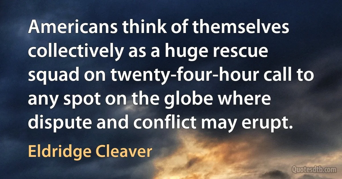 Americans think of themselves collectively as a huge rescue squad on twenty-four-hour call to any spot on the globe where dispute and conflict may erupt. (Eldridge Cleaver)