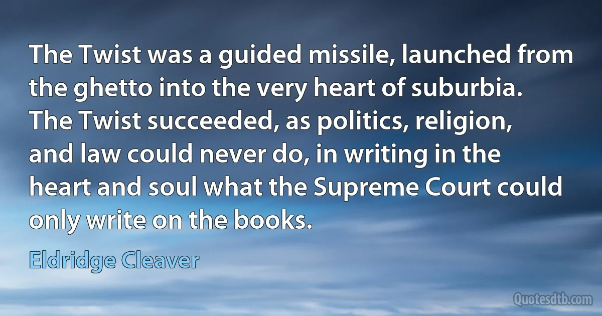 The Twist was a guided missile, launched from the ghetto into the very heart of suburbia. The Twist succeeded, as politics, religion, and law could never do, in writing in the heart and soul what the Supreme Court could only write on the books. (Eldridge Cleaver)