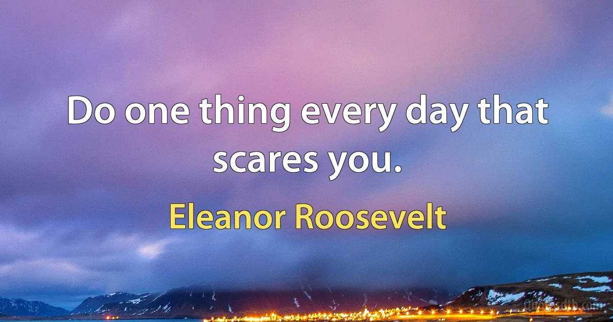 Do one thing every day that scares you. (Eleanor Roosevelt)