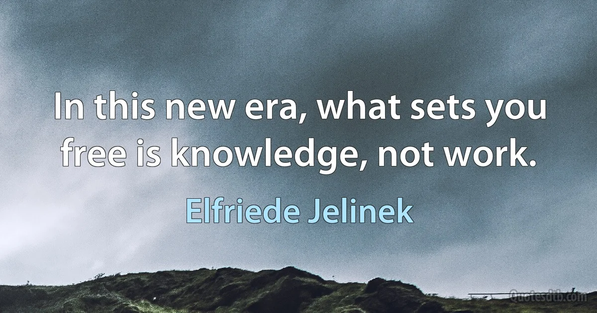 In this new era, what sets you free is knowledge, not work. (Elfriede Jelinek)