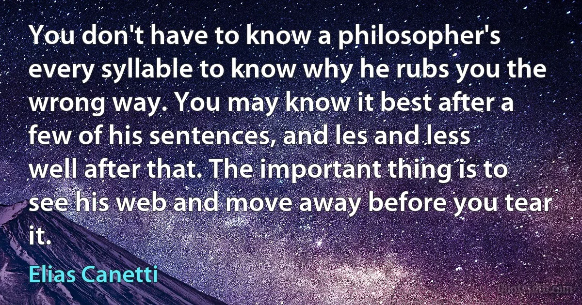 You don't have to know a philosopher's every syllable to know why he rubs you the wrong way. You may know it best after a few of his sentences, and les and less well after that. The important thing is to see his web and move away before you tear it. (Elias Canetti)