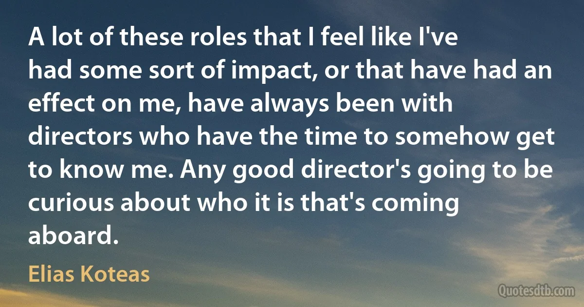 A lot of these roles that I feel like I've had some sort of impact, or that have had an effect on me, have always been with directors who have the time to somehow get to know me. Any good director's going to be curious about who it is that's coming aboard. (Elias Koteas)