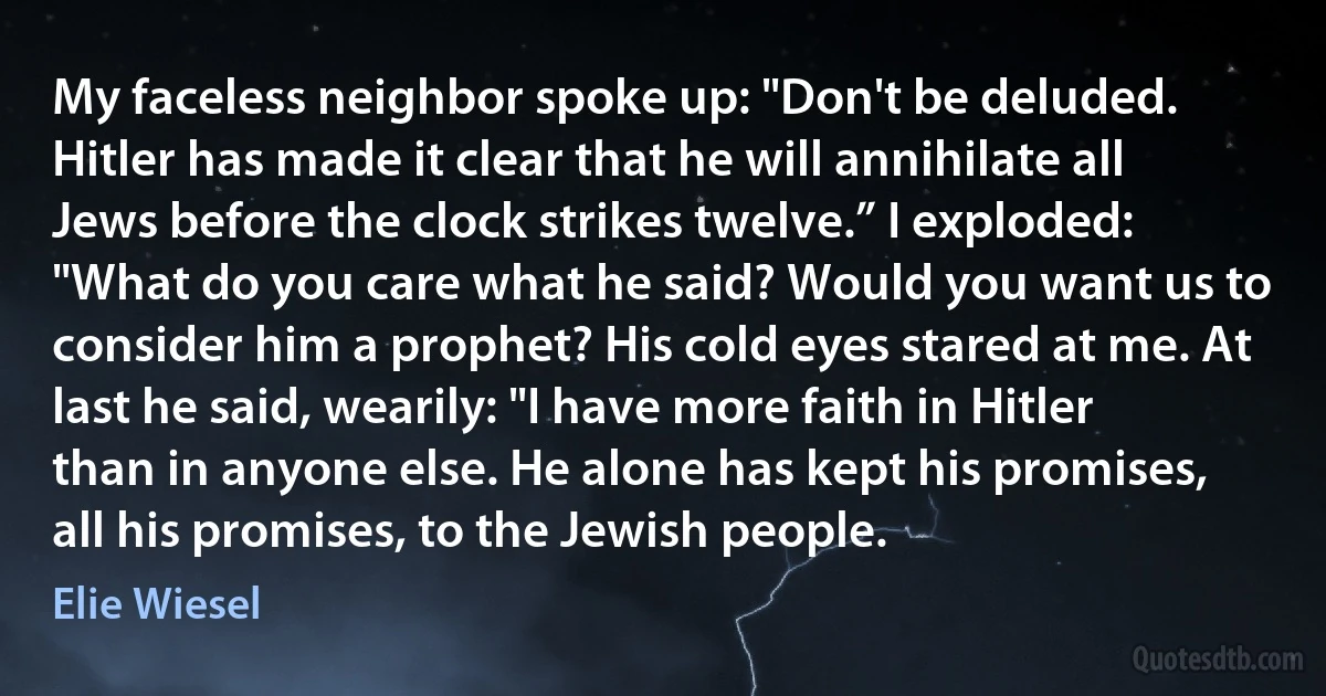 My faceless neighbor spoke up: "Don't be deluded. Hitler has made it clear that he will annihilate all Jews before the clock strikes twelve.” I exploded: "What do you care what he said? Would you want us to consider him a prophet? His cold eyes stared at me. At last he said, wearily: "I have more faith in Hitler than in anyone else. He alone has kept his promises, all his promises, to the Jewish people. (Elie Wiesel)