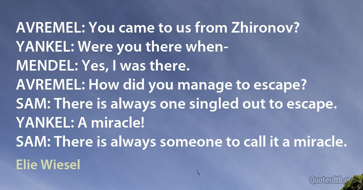 AVREMEL: You came to us from Zhironov?
YANKEL: Were you there when-
MENDEL: Yes, I was there.
AVREMEL: How did you manage to escape?
SAM: There is always one singled out to escape.
YANKEL: A miracle!
SAM: There is always someone to call it a miracle. (Elie Wiesel)