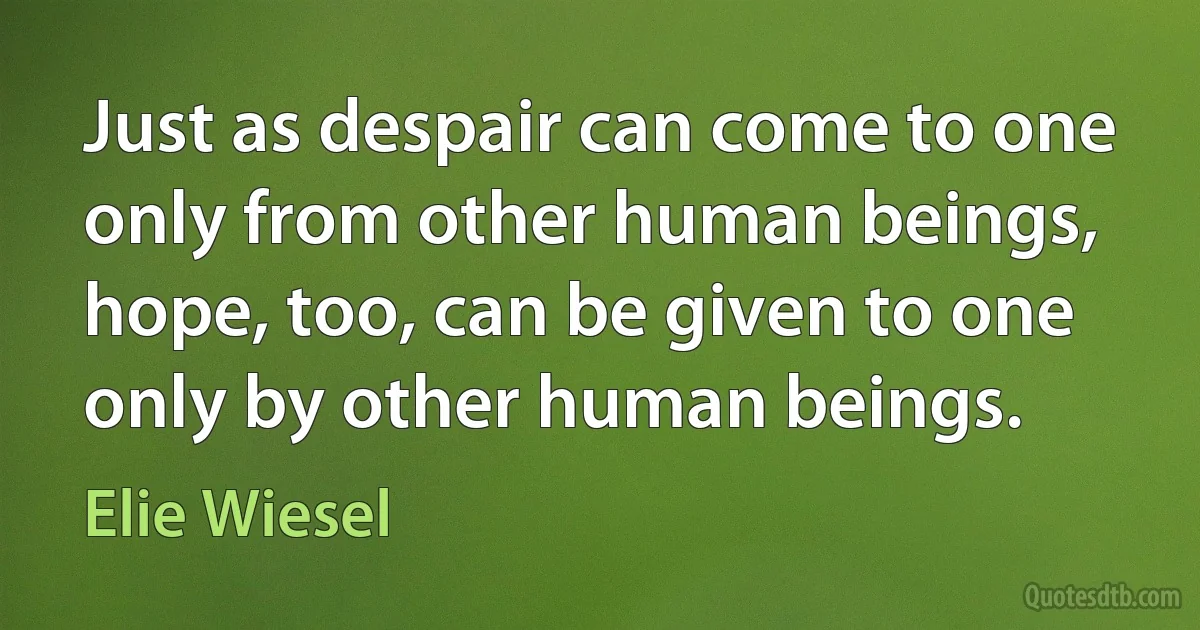 Just as despair can come to one only from other human beings, hope, too, can be given to one only by other human beings. (Elie Wiesel)