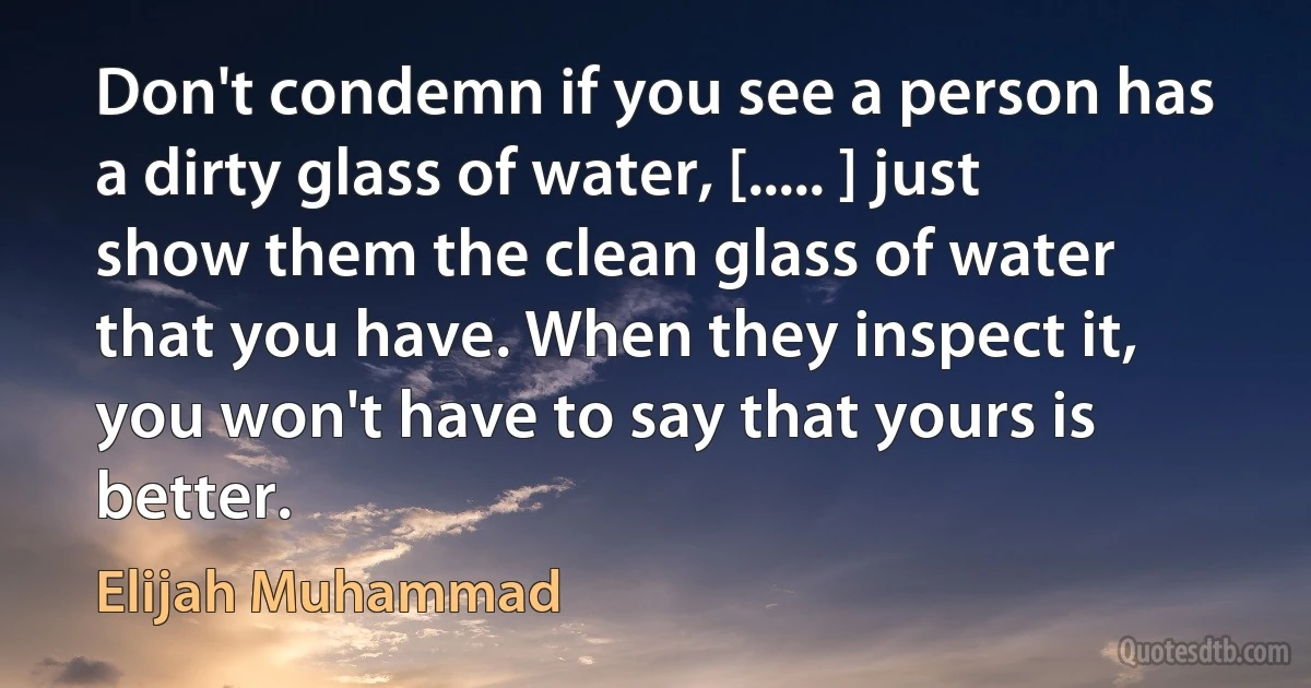 Don't condemn if you see a person has a dirty glass of water, [..... ] just show them the clean glass of water that you have. When they inspect it, you won't have to say that yours is better. (Elijah Muhammad)