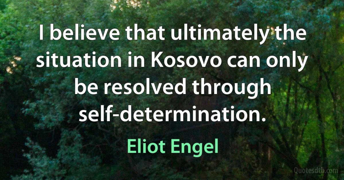 I believe that ultimately the situation in Kosovo can only be resolved through self-determination. (Eliot Engel)