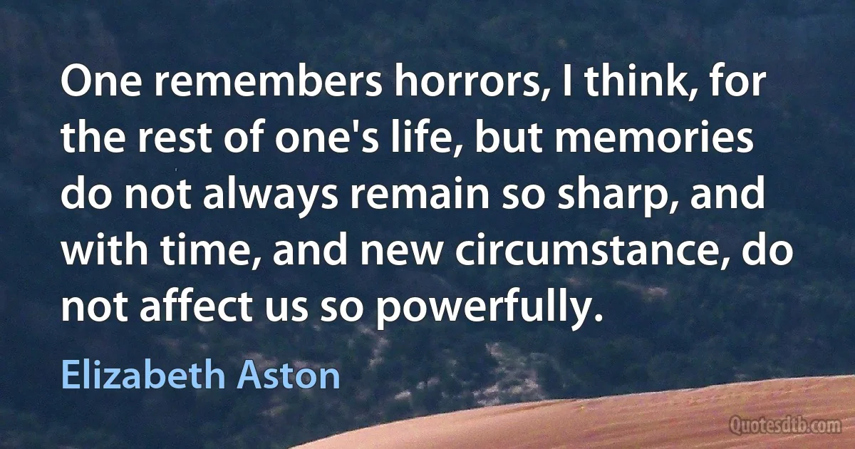 One remembers horrors, I think, for the rest of one's life, but memories do not always remain so sharp, and with time, and new circumstance, do not affect us so powerfully. (Elizabeth Aston)