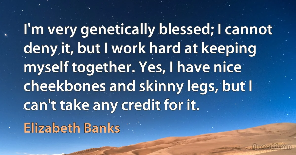 I'm very genetically blessed; I cannot deny it, but I work hard at keeping myself together. Yes, I have nice cheekbones and skinny legs, but I can't take any credit for it. (Elizabeth Banks)