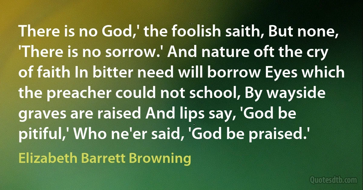 There is no God,' the foolish saith, But none, 'There is no sorrow.' And nature oft the cry of faith In bitter need will borrow Eyes which the preacher could not school, By wayside graves are raised And lips say, 'God be pitiful,' Who ne'er said, 'God be praised.' (Elizabeth Barrett Browning)