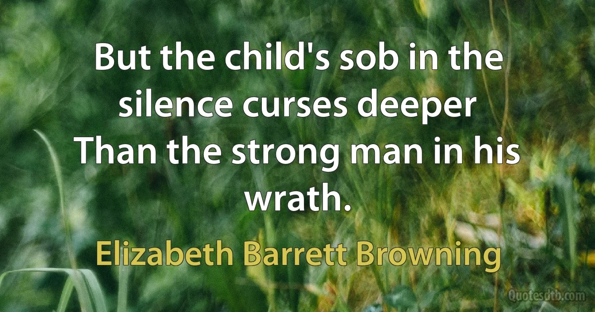 But the child's sob in the silence curses deeper
Than the strong man in his wrath. (Elizabeth Barrett Browning)