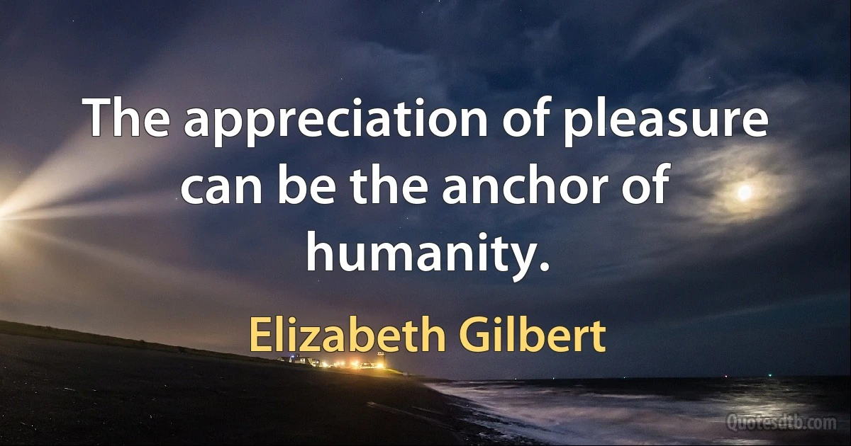 The appreciation of pleasure can be the anchor of humanity. (Elizabeth Gilbert)