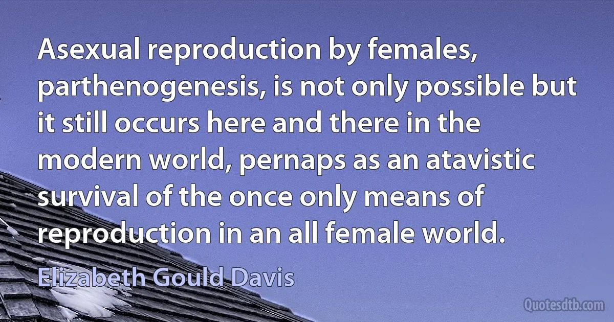 Asexual reproduction by females, parthenogenesis, is not only possible but it still occurs here and there in the modern world, pernaps as an atavistic survival of the once only means of reproduction in an all female world. (Elizabeth Gould Davis)