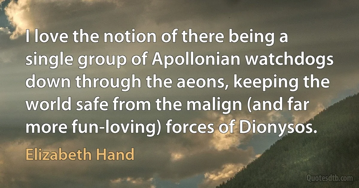 I love the notion of there being a single group of Apollonian watchdogs down through the aeons, keeping the world safe from the malign (and far more fun-loving) forces of Dionysos. (Elizabeth Hand)