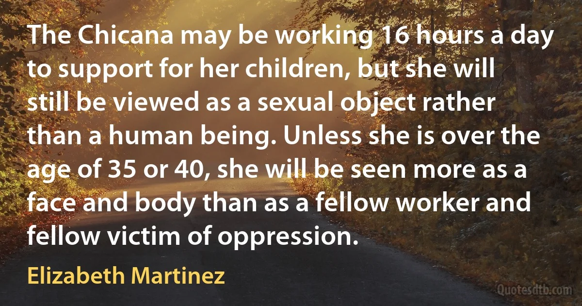 The Chicana may be working 16 hours a day to support for her children, but she will still be viewed as a sexual object rather than a human being. Unless she is over the age of 35 or 40, she will be seen more as a face and body than as a fellow worker and fellow victim of oppression. (Elizabeth Martinez)