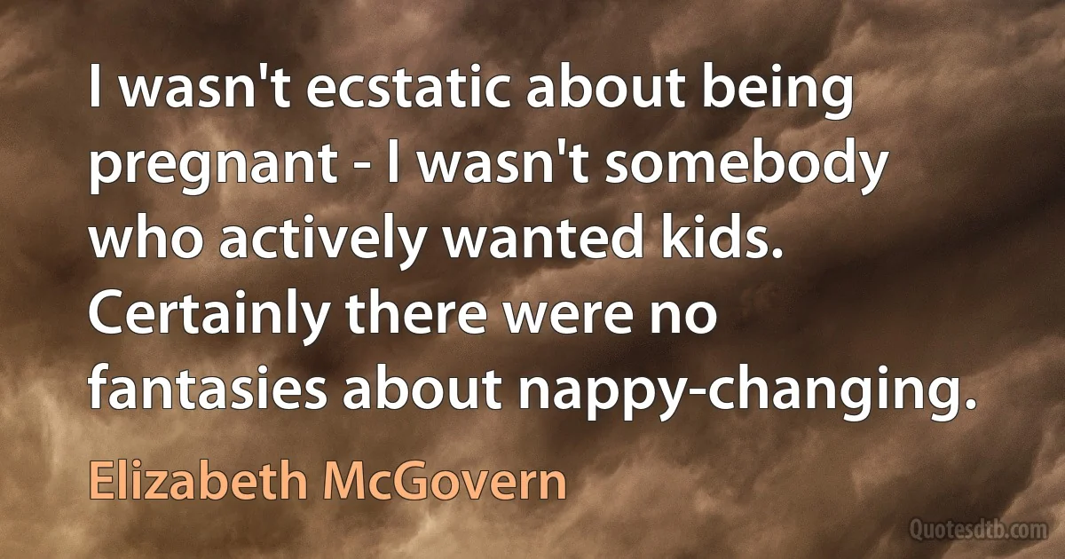 I wasn't ecstatic about being pregnant - I wasn't somebody who actively wanted kids. Certainly there were no fantasies about nappy-changing. (Elizabeth McGovern)