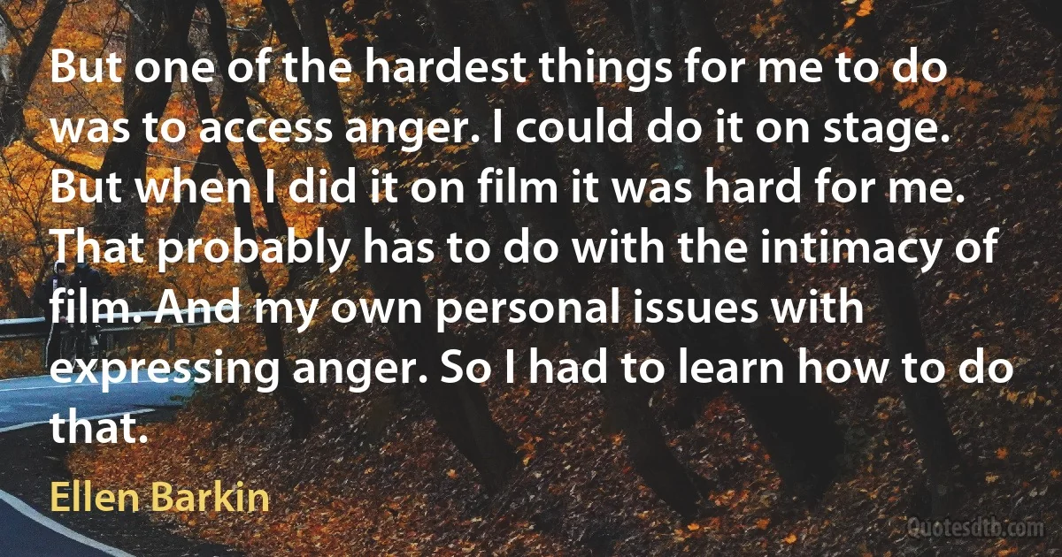 But one of the hardest things for me to do was to access anger. I could do it on stage. But when I did it on film it was hard for me. That probably has to do with the intimacy of film. And my own personal issues with expressing anger. So I had to learn how to do that. (Ellen Barkin)