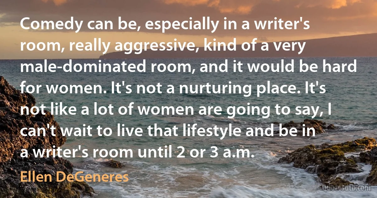 Comedy can be, especially in a writer's room, really aggressive, kind of a very male-dominated room, and it would be hard for women. It's not a nurturing place. It's not like a lot of women are going to say, I can't wait to live that lifestyle and be in a writer's room until 2 or 3 a.m. (Ellen DeGeneres)