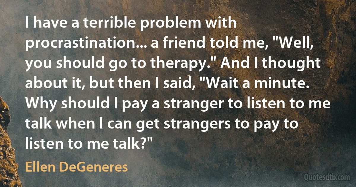 I have a terrible problem with procrastination... a friend told me, "Well, you should go to therapy." And I thought about it, but then I said, "Wait a minute. Why should I pay a stranger to listen to me talk when I can get strangers to pay to listen to me talk?" (Ellen DeGeneres)